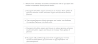 1. Which of the following accurately compares the role of glucagon and
insulin in regulating blood glucose levels?
a. Glucagon stimulates organs and tissues to increase their uptake of
glucose, whereas insulin stimulates organs and tissues to release
glucose.
b. The primary function of both glucagon and insulin is to facilitate
the uptake of glucose into body cells.
c. Glucagon stimulates organs and tissues to release glucose, whereas
insulin stimulates organs and tissues to increase their uptake of
glucose.
d. Glucagon reduces blood glucose levels via glycolysis, whereas
insulin increases blood glucose levels via glycogenolysis and
gluconeogenesis.
