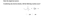 **Select the single best answer.**

*Considering only electron density, will the following reaction occur?*

[Diagram of a chemical reaction]

- Diagram includes a branched alkane structure reacting with a hydroxide ion (depicted as OH⁻ with excess electron dots). The reaction arrow indicates the direction of the potential reaction.

**Options:**

- ○ yes
- ○ no