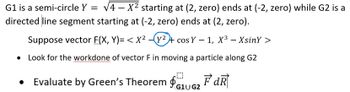G1 is a semi-circle Y = √4-X² starting at (2, zero) ends at (-2, zero) while G2 is a
directed line segment starting at (-2, zero) ends at (2, zero).
Suppose vector F(X, Y)= < X² —(y² + cos Y − 1, X³ – XsinY >
Look for the workdone of vector F in moving a particle along G2
Evaluate by Green's Theorem $₁U₂FdR
G1U G2