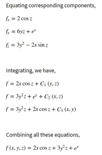 Equating corresponding components,
fx = 2 cos z
fy = 6yz + ey
f₂ = 3y² - 2x sin z
Integrating, we have,
f = 2x cos z + C₁ (y, z)
f = 3y²z+ e + C₂ (x, z)
f = 3y²z+ 2x cos z + C3 (x, y)
Combining all these equations,
f (x, y, z) = 2x cos z + 3y²z + ey