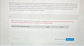 Sandhill Corporation uses the perpetual inventory system and began business on April 1. During the month Sandhill made inventory
purchases of $83,900 on terms of 2/10, n/30. Sandhill returned $4,200 worth of goods during the month. Sandhill made all payments
in time to take advantage of the offered cash discounts during the month. Sandhill sold inventory on account with a value of $71,900
and a markup of 30% on the cost. These were the only inventory transactions during the month. Leo uses the gross method in
accounting for cash discounts. Prepare the journal entries related to:
(a)
Prepare the journal entry related to the purchase of goods. (List debit entry before credit entry. Credit account titles are
automatically indented when the amount is entered. Do not indent manually.)
Account Titles and Explanation
Save for Later
(b)
Debit
Credit
Attempts: 0 of 1 used Submit Answer