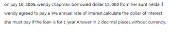 on july 10, 2005, wendy chapman borrowed dollar 12,000 from her aunt nelda.if
wendy agreed to pay a 9% annual rate of interest, calculate the dollar of interest
she must pay if the loan is for 1 year.Answer in 2 decimal places, without currency.