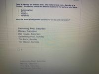 Tessa is planning her birthday party. She wants to have it on a Saturday or a
Sunday. She has four choices for different locations for her party as listed below.
Swimming Pool
Movies
連
The Park
Her House
Which list shows all the possible outcomes for one day and one location?
Swimming Pool, Saturday
Movies, Saturday
Her House, Saturday
Swimming Pool, Sunday
The Park, Sunday
Her House, Sunday
A.
Swimming Pool, Saturday
Movies, Saturday
The Park, Saturday
Her House, Saturday
