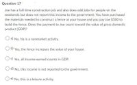 Question 17
Joe has a full-time construction job and also does odd jobs for people on the
weekends but does not report this income to the government. You have purchased
the materials needed to construct a fence at your house and you pay Joe $500 to
build the fence. Does the payment to Joe count toward the value of gross domestic
product (GDP)?
O a) No, his is a nonmarket activity.
O b) Yes, the fence increases the value of your house.
Oc) Yes, all income earned counts in GDP.
O d) No, this income is not reported to the government.
O e) No, this is a leisure activity.
