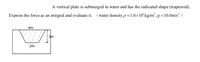 A vertical plate is submerged in water and has the indicated shape (trapezoid).
Express the force as an integral and evaluate it.
(water density p=1.0×10’kg/m³, g=10.0m/s² )
4m
3m
2m
