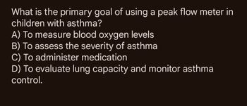 What is the primary goal of using a peak flow meter in
children with asthma?
A) To measure blood oxygen levels
B) To assess the severity of asthma
C) To administer medication
D) To evaluate lung capacity and monitor asthma
control.