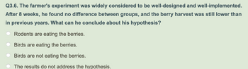 Q3.6. The farmer's experiment was widely considered to be well-designed and well-implemented.
After 8 weeks, he found no difference between groups, and the berry harvest was still lower than
in previous years. What can he conclude about his hypothesis?
Rodents are eating the berries.
Birds are eating the berries.
Birds are not eating the berries.
The results do not address the hypothesis.