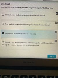 Question 1
Identify which of the following people are categorised as part of the labour force.
#1
Christopher is a freelance writer working on multiple projects.
# 2
Peter is a high school student who helps out at his mother's restaurant.
# 3
Anna serves in the military force for her country.
#4
Susan is a stay at home parent who sometimes helps her neighbours with lawn
mowing. However, she does not want to find a full-time job.
Next >
MacBook Air
O00
000
F4
