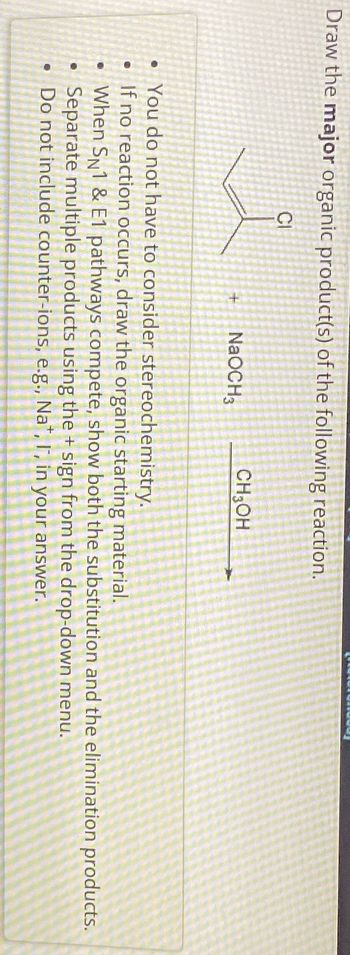 Draw the major organic product(s) of the following reaction.
CI
+
NaOCH3
CH3OH
• You do not have to consider stereochemistry.
• If no reaction occurs, draw the organic starting material.
• When SN1 & E1 pathways compete, show both the substitution and the elimination products.
Separate multiple products using the + sign from the drop-down menu.
•
Do not include counter-ions, e.g., Na+, I, in your answer.