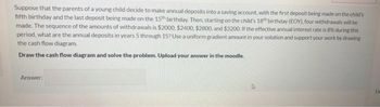 Suppose that the parents of a young child decide to make annual deposits into a saving account, with the first deposit being made on the child's
fifth birthday and the last deposit being made on the 15th birthday. Then, starting on the child's 18th birthday (EOY), four withdrawals will be
made. The sequence of the amounts of withdrawals is $2000, $2400, $2800, and $3200. If the effective annual interest rate is 8% during this
period, what are the annual deposits in years 5 through 15? Use a uniform gradient amount in your solution and support your work by drawing
the cash flow diagram.
Draw the cash flow diagram and solve the problem. Upload your answer in the moodle.
Answer:
D
Fir