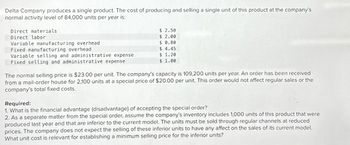 Delta Company produces a single product. The cost of producing and selling a single unit of this product at the company's
normal activity level of 84,000 units per year is:
Direct materials
Direct labor
Variable manufacturing overhead.
Fixed manufacturing overhead
Variable selling and administrative expense
Fixed selling and administrative expense
$ 2.50
$ 2.00
$ 0.80
$ 4.45
$ 1.20
$ 1.00
The normal selling price is $23.00 per unit. The company's capacity is 109,200 units per year. An order has been received
from a mail-order house for 2,100 units at a special price of $20.00 per unit. This order would not affect regular sales or the
company's total fixed costs.
Required:
1. What is the financial advantage (disadvantage) of accepting the special order?
2. As a separate matter from the special order, assume the company's inventory includes 1,000 units of this product that were
produced last year and that are inferior to the current model. The units must be sold through regular channels at reduced
prices. The company does not expect the selling of these inferior units to have any affect on the sales of its current model.
What unit cost is relevant for establishing a minimum selling price for the inferior units?