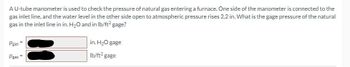 A U-tube manometer is used to check the pressure of natural gas entering a furnace. One side of the manometer is connected to the
gas inlet line, and the water level in the other side open to atmospheric pressure rises 2.2 in. What is the gage pressure of the natural
gas in the inlet line in in. H₂O and in lb/ft² gage?
Pgas
Pgas =
in. H₂O gage
lb/ft² gage