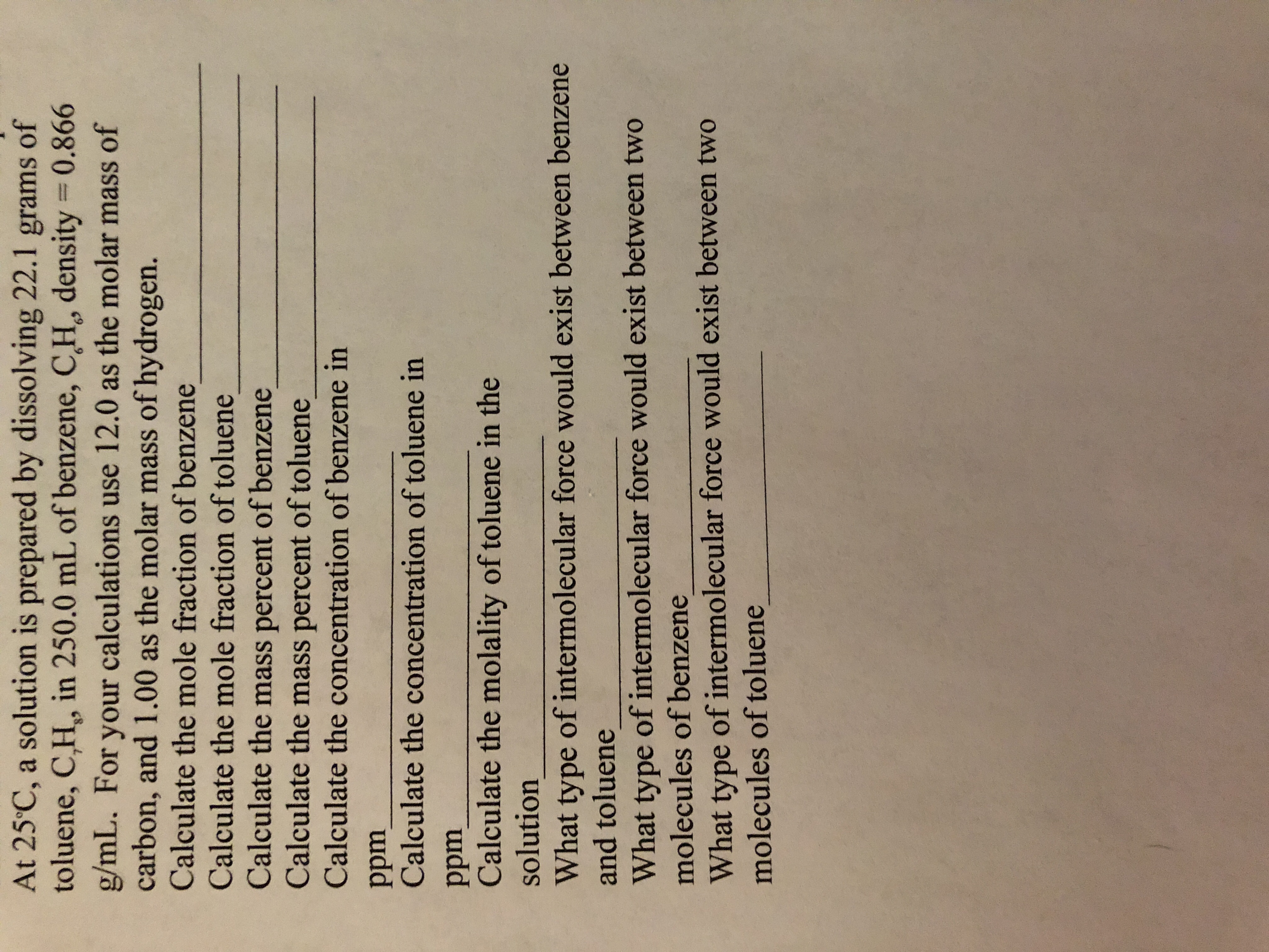 At 25 C, a solution is prepared by dissolving 22.1 grams of
toluene, C,H, in 250.0 mL of benzene, C,H, density 0.866
g/mL. For your calculations use 12.0 as the molar mass of
carbon, and 1.00 as the molar mass of hydrogen.
Calculate the mole fraction of benzene
Calculate the mole fraction of toluene
Calculate the mass percent of benzene
Calculate the mass percent of toluene
Calculate the concentration of benzene in
ppm
Calculate the concentration of toluene in
ppm
Calculate the molality of toluene in the
solution
What type of intermolecular force would exist between benzene
and toluene
What type of intermolecular force would exist between two
molecules of benzene
What type of intermolecular force would exist between two
molecules of toluene
