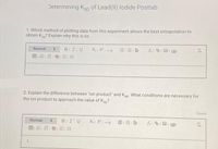 Determining Ksp of Lead(II) lodide Postlab
1. Which method of plotting data from this experiment allows the best extrapolation to
obtain Ksp? Explain why this is so.
X X EE=
Normal
BIIIU
田=T由三三
2. Explain the difference between "ion product" and Ksp. What conditions are necessary for
the ion product to approach the value of Ksp?
Saved
Normal
BIIU
田三T 的 l1
1.
