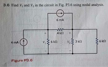 **Nodal Analysis: Finding \( V_1 \) and \( V_2 \) in a Circuit**

**Problem Statement:**
3.6 Find \( V_1 \) and \( V_2 \) in the circuit in Fig. P3.6 using nodal analysis.

**Figure P3.6 Description:**
The circuit diagram in Figure P3.6 consists of multiple components:
- A current source of 4 mA (milliamperes) is connected to a node.
- At this node, a 6 kΩ (kilohms) resistor is connected to the ground, with the voltage at this node denoted as \( V_1 \).
- Moving towards the right, there is a 4 kΩ resistor connected in series between two nodes.
- The second node, where the voltage is denoted as \( V_2 \), has a 3 kΩ resistor connected in parallel to a current source of 6 mA.
- Additionally, there is a 6 kΩ resistor connected to another node at the extreme right from \( V_2 \), going to the ground.

**Diagram Description:**
1. **Left Node:** Connected to the 4 mA current source and a 6 kΩ resistor to the ground, marked as \( V_1 \).
2. **Middle Node (between Resistors):** Connected via a 4 kΩ resistor from the left node, and has a parallel connection with the 6 mA current source and a 3 kΩ resistor, and another connection to \( V_2 \).
3. **Right Node:** Connected to the 6 kΩ resistor grounded, marked as \( V_2 \).

The goal of the problem is to use nodal analysis to determine the voltages \( V_1 \) and \( V_2 \) at these nodes.

**Steps for Nodal Analysis:**
1. **Identify all Nodes and Assign Variables:**
   - \( V_1 \) at the leftmost node.
   - \( V_2 \) at the middle node between \( 4 \text{ kΩ} \) and \( 3 \text{ kΩ} \) resistors.

2. **Apply KCL (Kirchhoff's Current Law) at each node:**
   - For \( V_1 \): Sum of currents leaving \( V_1 \) = Sum of currents entering \( V_