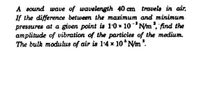 A sound wave of wavelength 40 cm travels in air.
If the difference between the maximum and minimum
pressures at a given point is 1'0 x 10 'N/m, find the
amplitude of vibration of the particles of the medium.
The bulk modulus of air is 1'4 x 10 N/m.
