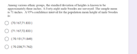 Among various ethnic groups, the standard deviation of heights is known to be
approximately three inches. A Forty-eight male Swedes are surveyed. The sample mean
is 71 inches. A 95% confidence interval for the population mean height of male Swedes
is:
(70.167,71.833)
O (71.167,72.833)
O (70.151,71.849)
O ( 70.238,71.762)
