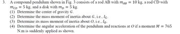 3.
A compound pendulum shown in Fig. 3 consists of a rod AB with mдB = 10 kg, a rod CD with
MCD = 5 kg, and a disk with mp = 5 kg.
(1) Determine the center of gravity G.
(2) Determine the mass moment of inertia about G, i.e., IG.
(3) Determine its mass moment of inertia about O, i.e., I。-
(4) Determine the angular acceleration of the pendulum and reactions at O if a moment M = 765
N.m is suddenly applied as shown.