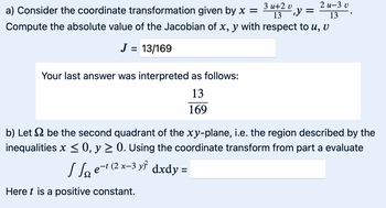 a) Consider the coordinate transformation given by x =
3u+2 v
13
y =
2 u-3 v
Compute the absolute value of the Jacobian of x, y with respect to u, v
J = 13/169
Your last answer was interpreted as follows:
13
169
13
b) Let be the second quadrant of the xy-plane, i.e. the region described by the
inequalities x ≤ 0, y ≥ 0. Using the coordinate transform from part a evaluate
Se−1 (2x-3y² dxdy =
Here is a positive constant.