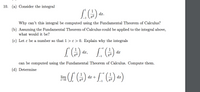 10. (a) Consider the integral
dx.
Why can't this integral be computed using the Fundamental Theorem of Calculus?
(b) Assuming the Fundamental Theorem of Calculus could be applied to the integral above,
what would it be?
(c) Let e be a number so that 1 > e > 0. Explain why the integrals
dx,
dx
x2
can be computed using the Fundamental Theorem of Calculus. Compute them.
(d) Determine
1
1
dx +
lim
dx
x2
x2
-1
