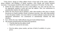 Using classes, design an online address book to keep track of the names, addresses,
phone numbers, and birthdays of family members, close friends and certain business
associates. Your program should be able to handle a maximum of 10 entries. For that, (10)
• Define the class Address that can store a street address, city, state, and zip code. Use
the appropriate methods to print and store the address. Also, use constructors to
automatically initialize the data members.
Define the class Person and its attributes. Add a data member to this class to classify
the person as a family member, friend, or business associate. Also, add a data member
to store the phone number. You must Add (or override) methods to print and store the
appropriate information. Use constructors to automatically initialize the data
members.
• Now, Define the class AddressBook using previously defined classes.
The program should perform the following operations:
o Load the data into the address book.
Search for a person by last name.
o Print the address, phone number, and date of birth (if available) of a given
person.
