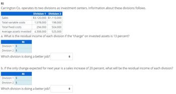 RI
Carrington Co. operates its two divisions as investment centers. Information about these divisions follows.
Division 1 Division 2
$3,120,000 $1,110,000
1,578,000
198,000
504,000
525,000
Sales
Total variable costs
Total fixed costs
294,000
4,308,000
Average assets invested
a. What is the residual income of each division if the "charge" on invested assets is 13 percent?
RI
Division 1 $
Division 2 $
Which division is doing a better job?
+
b. If the only change expected for next year is a sales increase of 20 percent, what will be the residual income of each division?
RI
Division 1 $
Division 2 $
Which division is doing a better job?