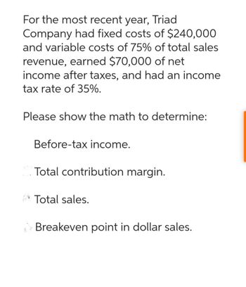 For the most recent year, Triad
Company had fixed costs of $240,000
and variable costs of 75% of total sales
revenue, earned $70,000 of net
income after taxes, and had an income
tax rate of 35%.
Please show the math to determine:
Before-tax income.
Total contribution margin.
Total sales.
Breakeven point in dollar sales.