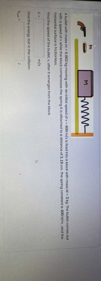 ww
comes out
A bullet with mass m = 0.003 kg moving with an initial speed of v = 600 m/s is fired into a block with mass M = 3 kg. The bullet
with a speed of v while the block compresses the spring it is attached to a distance of 5.19 cm. The spring constant is 400 N/m, and the
horizontal surface is frictionless.
Find the speed of the bullet, v, after it emerges from the block.
m/s
V =
3
Find the energy lost in the collision.
Elost =
J
3
E