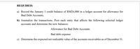 REQUIRED:
a) Record the January 1 credit balance of RM26,000 in a ledger account for allowance for
Bad Debt Accounts.
b) Journalize the transactions. Post each entry that affects the following selected ledger
accounts and determine the new balances:
Allowance for Bad Debt Accounts
Bad debt expense
c) Determine the expected net realizable value of the accounts receivables as of December 31.
