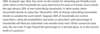 Q20. A popular app, Zolo, has come on the market for streaming pet-friendly music
while others in the household are away from home for work or errands. Every month,
the app attracts 20% of non-subscribing households; in other words, these
households decide to subscribe. Meanwhile, 40% of already subscribing households
decide to unsubscribe each month. Suppose 20% of households are current
subscribers. Using the probabilities and states as described, what percentage of
households will likely be subscribers two months from now? (Enter numerical value
only. Do not enter % sign. Round the percentage to 1 decimal place, or to the nearest
tenth of a percent.)