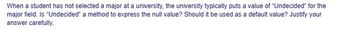 When a student has not selected a major at a university, the university typically puts a value of "Undecided" for the
major field. Is "Undecided" a method to express the null value? Should it be used as a default value? Justify your
answer carefully.