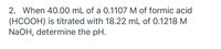 2. When 40.00 mL of a 0.1107 M of formic acid
(HCOOH) is titrated with 18.22 mL of 0.1218 M
NaOH, determine the pH.
