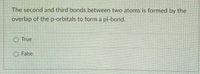 The second and third bonds between two atoms is formed by the
overlap of the p-orbitals to form a pi-bond.
O True
O False
