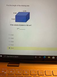 **Find the Length of the Missing Side of a Prism**

To find the length of the missing side of a given prism, follow the instructions below. We have the dimensions of the other two sides and the volume of the prism.

**Given Dimensions:**
- One side: 4 cm
- Second side: 5 cm
- Third side: \( y \) cm (unknown, to be found)
- Volume of the prism: \( 160 \, \text{cm}^3 \)

**Formula for the volume of a rectangular prism:**
\[ \text{Volume} = \text{length} \times \text{width} \times \text{height} \]

Here, the volume of the prism is given, and we need to find the missing side \( y \).

**Calculation Steps:**
1. Substitute the known values into the volume formula:
\[ 160 \, \text{cm}^3 = 4 \, \text{cm} \times 5 \, \text{cm} \times y \, \text{cm} \]
2. Simplify the equation:
\[ 160 = 20 \times y \]
3. Solve for \( y \) by dividing both sides by 20:
\[ y = \frac{160}{20} \]
\[ y = 8 \, \text{cm} \]

**Correct Answer:**
\[ y = 8 \, \text{cm} \]

### Explanation of Graph/Diagram:
The diagram represents a rectangular prism (3D box) with the following labels in the given image:
- The length of one side is labeled as 4 cm.
- The length of another side is labeled as 5 cm.
- The length of the third side is labeled as \( y \) cm, which is unknown.
- The total volume of the prism is stated to be 160 cubic centimeters.

**Multiple Choice Options:** 
- \( \bigcirc \, 2 \, \text{cm} \)
- \( \bigcirc \, 4 \, \text{cm} \)
- \( \bigcirc \, 5 \, \text{cm} \)
- \( \bigcirc \, 6 \, \text{cm} \)
- \( \bigcirc \, 8 \, \text{cm} \) (highlighted indicating it's the chosen answer)

The correct