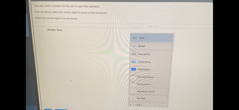Your app needs a location for the user to type their password.
From the library, select the correct object to place on the storyboard.
Select the correct object from the library.
Answer Area
Label Label
Button Button
Button
Button Gray Button
Button
Button
Item 1
-
1 2
Text
*****
Tinted Button
Filled Button
Pull Down Button
Pop Up Button
Segmented Control
Text Field
Slider