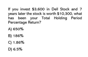 If you invest $3,600 in Dell Stock and 7
years later the stock is worth $10,300, what
been your Total Holding Period
Percentage Return?
has
A) 650%
B) 186%
C) 1.86%
D) 6.5%