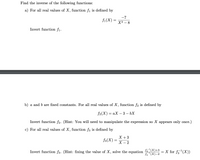 Find the inverse of the following functions:
a) For all real values of X, function fi is defined by
-7
fi(X)
=
XЗ — 8
Invert function f1.
b) a and b are fixed constants. For all real values of X, function f2 is defined by
f2(X) — аХ — 3 — bХ
Invert function f2. (Hint: You will need to manipulate the expression so X appears only once.)
c) For all real values of X, function f3 is defined by
X + 3
f3(X) =
X – 2
fa "(X)+3
f3 "(X)-2
X for fz '(X))
Invert function f3. (Hint: fixing the value of X, solve the equation
