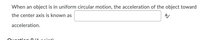 When an object is in uniform circular motion, the acceleration of the object toward
the center axis is known as
acceleration.
