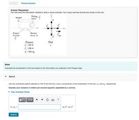 Submit
Previous Answers
Answer Requested
You now have the information needed to draw a visual overview. Your visual overview should look similar to this one:
Weight
Pulling ?
force
Kinetic
friction
Normal
force
net
Known
f • 210 N
F - 230 N
m - 30.0 kg
Find
Solve
Calculate the acceleration of the box based on the information you collected in the Prepare step.
Part D
Use the coordinate system selected in Part B and find the x and y components of the acceleration of the box, ag and ay, respectively.
Express your answers in meters per second squared, separated by a comma.
• View Available Hint(s)
ΑΣφ
?
Ax ,ay =
m/s?, m/s?
Submit
