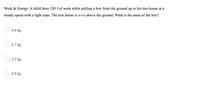 Work & Energy: A child does 350 J of work while pulling a box from the ground up to his tree house at a
steady speed with a light rope. The tree house is 4.0 m above the ground. What is the mass of the box?
8.0 kg
O 6.7 kg
O 5.3 kg
8.9 kg
