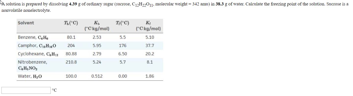 A solution is prepared by dissolving 4.39 g of ordinary sugar (sucrose, C12H011, molecular weight = 342 amu) in 38.3 g of water. Calculate the freezing point of the solution. Sucrose is a
nonvolatile nonelectrolyte.
Solvent
T ("C)
T:("C)
(°C kg/mol)
(°C kg/mol)
Benzene, C,Hs
80.1
2.53
5.5
5.10
Camphor, C10H16O
204
5.95
176
37.7
Cyclohexane, C&H12
80.88
2.79
6.50
20.2
Nitrobenzene,
C H5 NO2
210.8
5.24
5.7
8.1
Water, H20
100.0
0.512
0.00
1.86
°C
