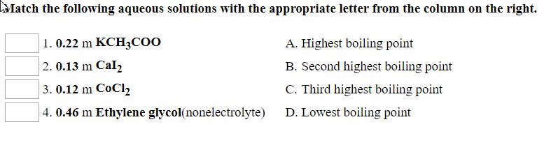 Match the following aqueous solutions with the appropriate letter from the column on the right
1. 0.22 m KCH3COO
2. 0.13 m Cal,
3. 0.12 m CoCl2
4. 0.46 m Ethylene glycol(nonelectrolyte)
A. Highest boiling point
B. Second highest boiling point
C. Third highest boiling point
D. Lowest boiling point
