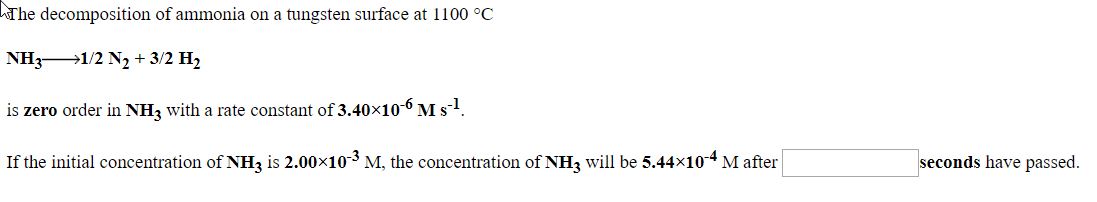 The decomposition of ammonia on a tungsten surface at 1100 °C
NH31/2 N2 + 3/2 H2
is zero order in NHz with a rate constant of 3.40×10-6 M s!.
If the initial concentration of NH3 is 2.00x103 M, the concentration of NH3 will be 5.44x104 M after
seconds have passed.
