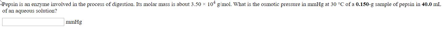 Pepsin is an enzyme involved in the process of digestion. Its molar mass is about 3.50 x 10 g/mol. What is the osmotic pressure in mmHg at 30 °C of a 0.150-g sample of pepsin in 40.0 mL
of an aqueous solution?
