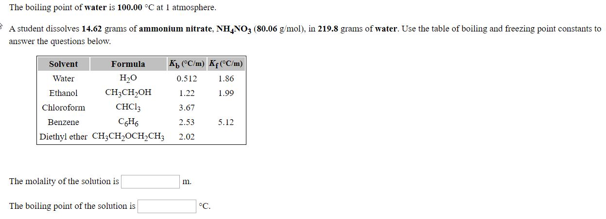 The boiling point of water is 100.00 °C at 1 atmosphere.
A student dissolves 14.62 grams of ammonium nitrate, NHNO3 (80.06 g/mol), in 219.8 grams of water. Use the table of boiling and freezing point constants to
answer the questions below.
Kp ("C/m) Kf(^C/m)
1.86
Solvent
Water
Ethanol
Chloroform
Formula
Н,о
0.512
1.22
CH;CH,OH
снC!
CH,
Diethyl ether CH;CH,OCH,CH3
1.99
3.67
Benzene
2.53
5.12
2.02
The molality of the solution is
m.
The boiling point of the solution is
°C.
