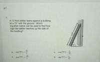 #7
7.
A 12 foot ladder leans against a building
at a 75° with the ground. Which
equation below can be used to find how
high the ladder reaches up the side of
the building?
75
12
a. sin(75)=
c. cos(75°) =
12
b. tan(75)-
d. sin(75°) =
