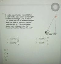 6.
A model rocket builder moved 50 feet
away from the base before launching his
model rocket straight up in to the air.
The rocket reached its maximum height
when the angle of elevation from the
observer was 84°. Which equation
below might help determine the
maximum height of the rocket in feet?
$4
n(84")=:
50
50
tan (84") =-
a.
sin
с.
%3D
sin (84') =:
tan (84") =
50
b.
%3D
d.
%3D
