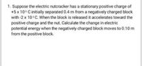 1. Suppose the electric nutcracker has a stationary positive charge of
+5 x 10s C initially separated 0.4 m from a negatively charged block
with -2 x 10 C. When the block is released it accelerates toward the
positive charge and the nut. Calculate the change in electric
potential energy when the negatively charged block moves to 0.10 m
from the positive block.
