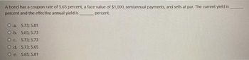 A bond has a coupon rate of 5.65 percent, a face value of $1,000, semiannual payments, and sells at par. The current yield is
percent and the effective annual yield is
percent.
O a. 5.73; 5.81
O b. 5.65; 5.73
O c. 5.73; 5.73
O d. 5.73; 5.65
O e. 5.65; 5.81