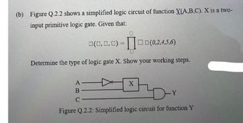 (b) Figure Q.2.2 shows a simplified logic circuit of function X(A,B,C). X is a two-
input primitive logic gate. Given that:
0(0,0,0) =0(0,2,4,5,6)
Determine the type of logic gate X. Show your working steps.
A
B
ar
C
Figure Q.2.2: Simplified logic circuit for function Y
X